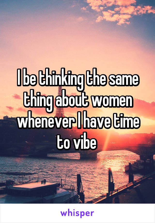 I be thinking the same thing about women whenever I have time to vibe 