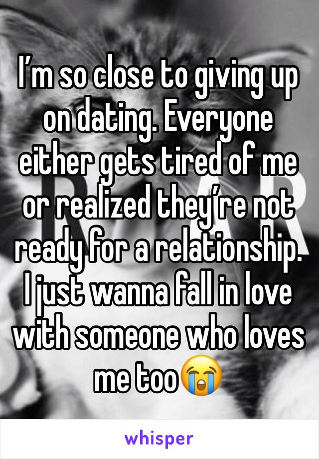 I’m so close to giving up on dating. Everyone either gets tired of me or realized they’re not ready for a relationship. I just wanna fall in love with someone who loves me too😭