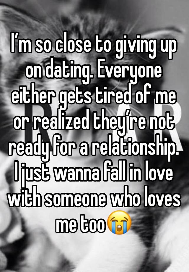 I’m so close to giving up on dating. Everyone either gets tired of me or realized they’re not ready for a relationship. I just wanna fall in love with someone who loves me too😭