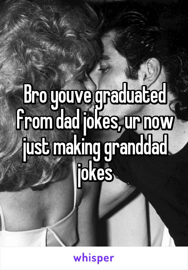 Bro youve graduated from dad jokes, ur now just making granddad jokes