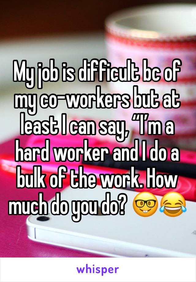 My job is difficult bc of my co-workers but at least I can say, “I’m a hard worker and I do a bulk of the work. How much do you do? 🤓😂