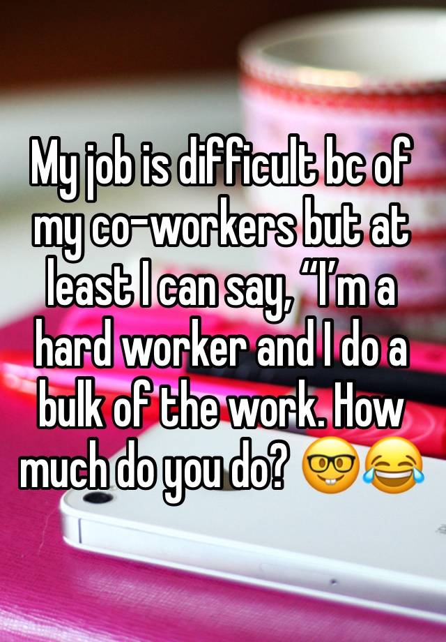 My job is difficult bc of my co-workers but at least I can say, “I’m a hard worker and I do a bulk of the work. How much do you do? 🤓😂