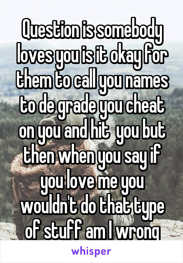 Question is somebody loves you is it okay for them to call you names to de grade you cheat on you and hit  you but then when you say if you love me you wouldn't do that type of stuff am I wrong