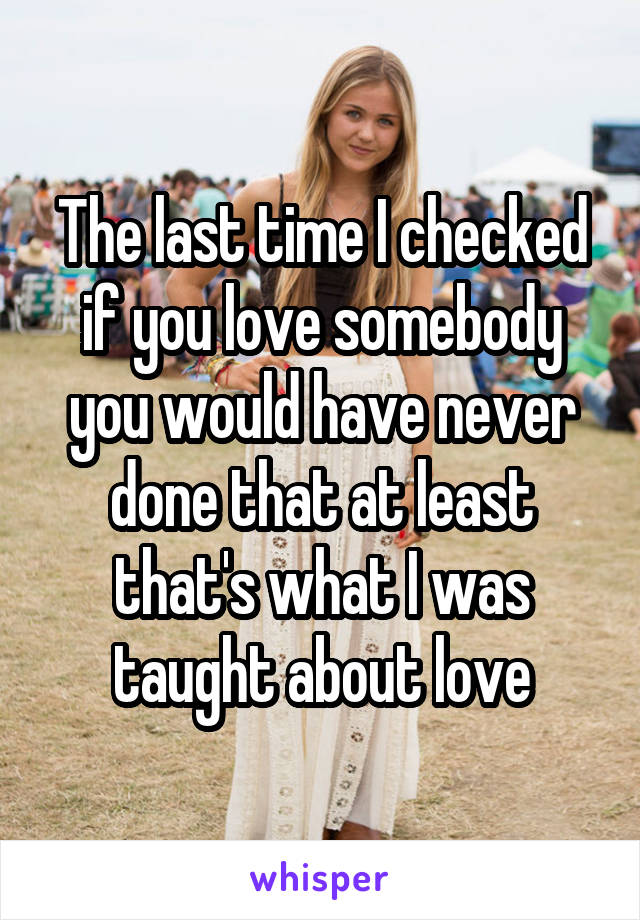 The last time I checked if you love somebody you would have never done that at least that's what I was taught about love