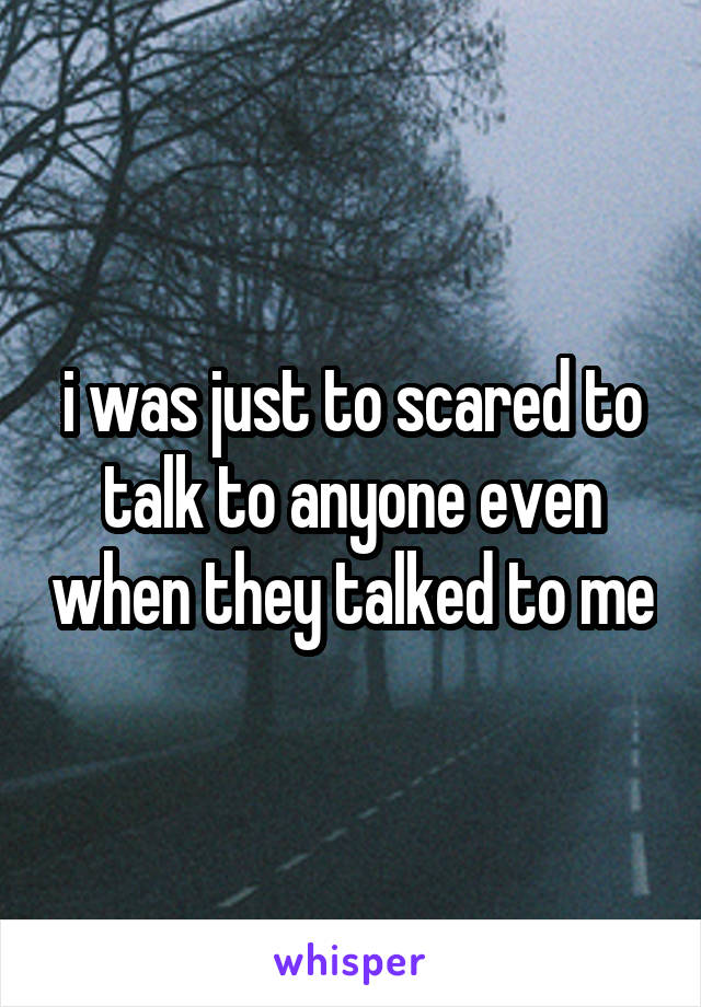 i was just to scared to talk to anyone even when they talked to me