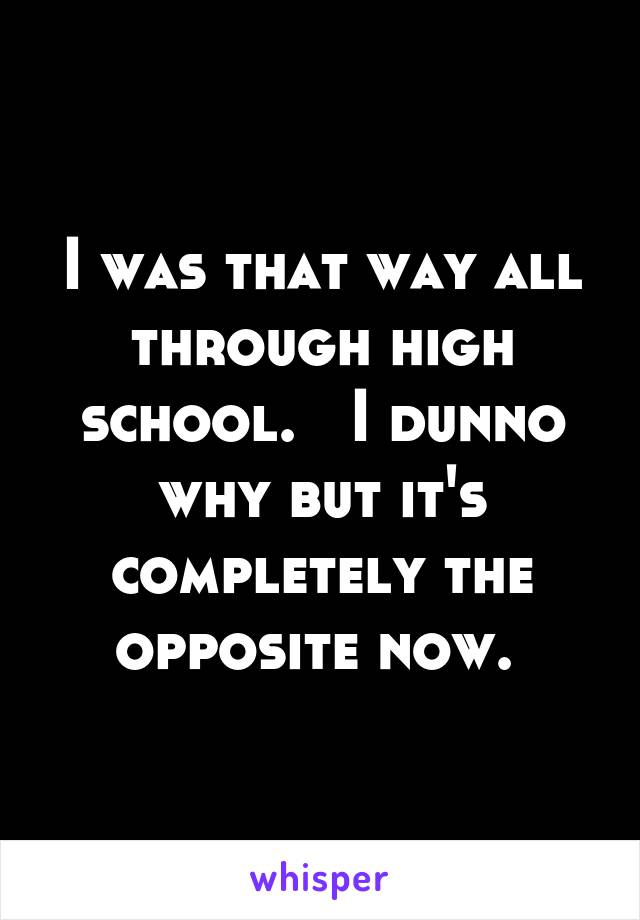 I was that way all through high school.   I dunno why but it's completely the opposite now. 