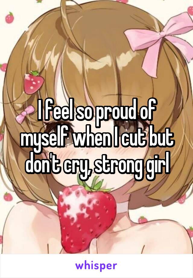 I feel so proud of myself when I cut but don't cry, strong girl