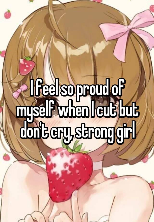 I feel so proud of myself when I cut but don't cry, strong girl