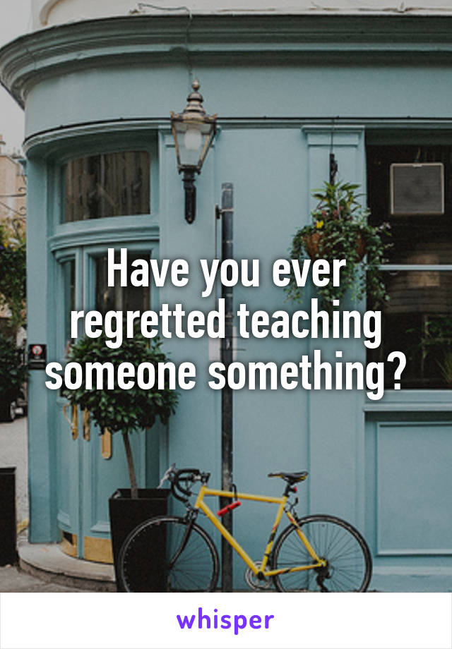 Have you ever regretted teaching someone something?