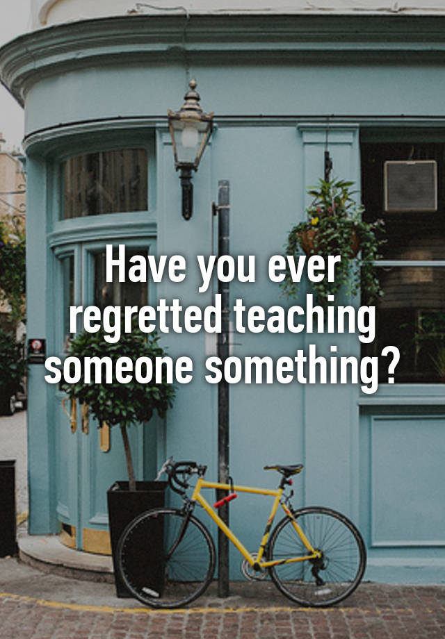 Have you ever regretted teaching someone something?