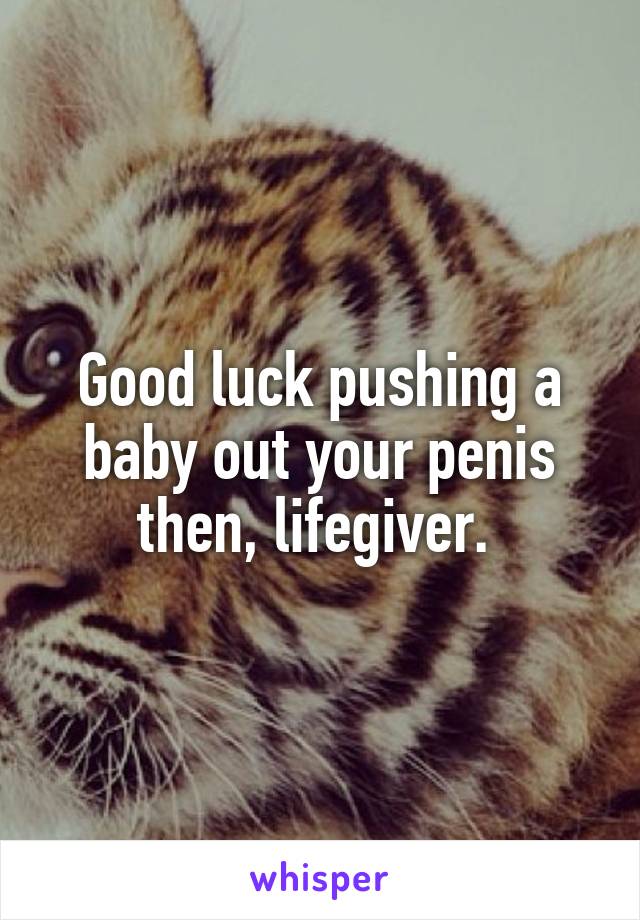 Good luck pushing a baby out your penis then, lifegiver. 