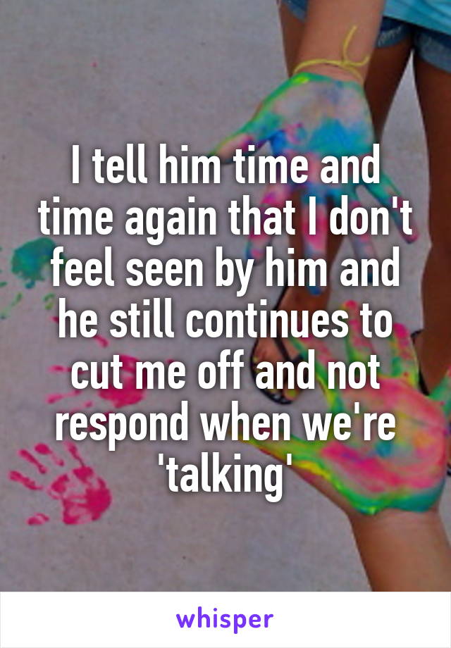 I tell him time and time again that I don't feel seen by him and he still continues to cut me off and not respond when we're 'talking'