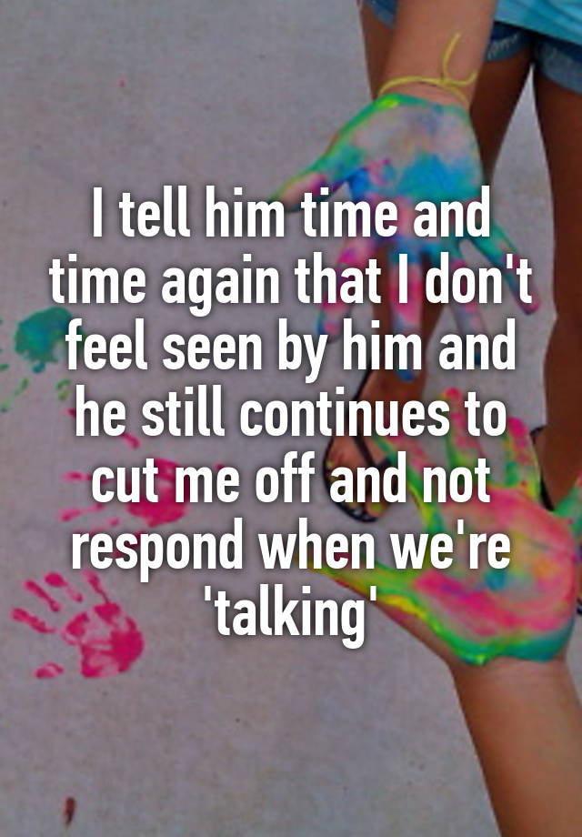 I tell him time and time again that I don't feel seen by him and he still continues to cut me off and not respond when we're 'talking'