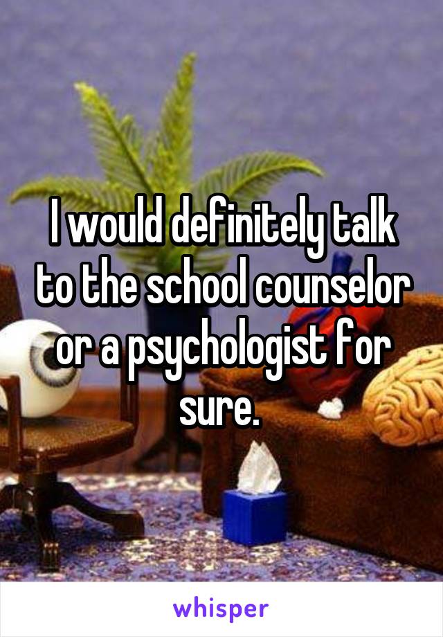 I would definitely talk to the school counselor or a psychologist for sure. 