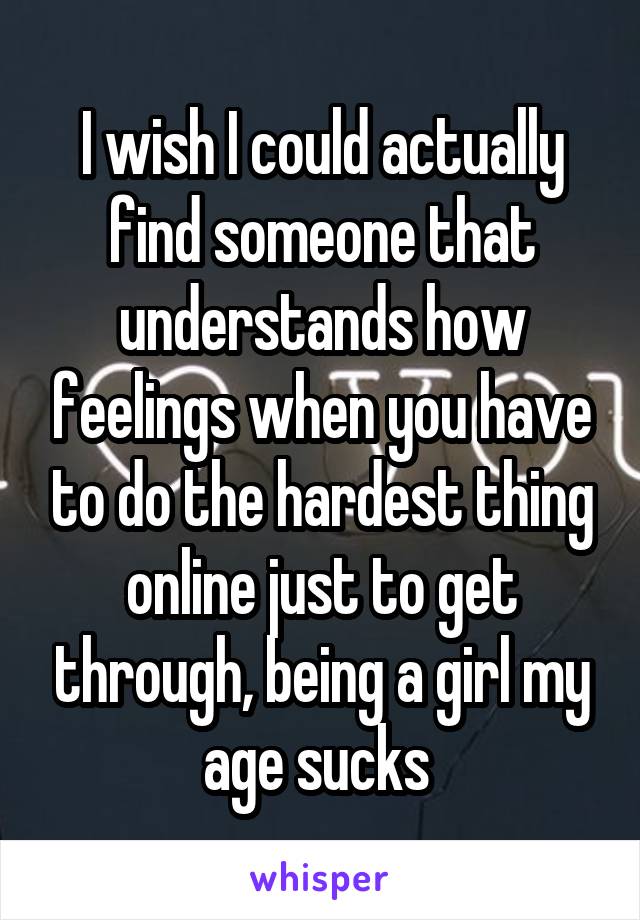 I wish I could actually find someone that understands how feelings when you have to do the hardest thing online just to get through, being a girl my age sucks 