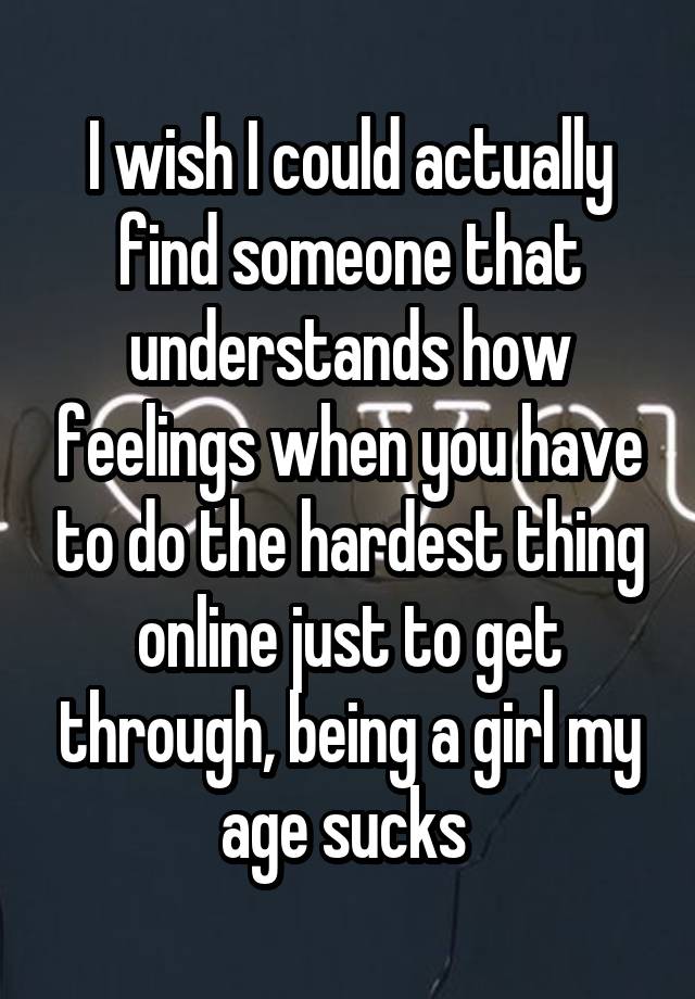 I wish I could actually find someone that understands how feelings when you have to do the hardest thing online just to get through, being a girl my age sucks 