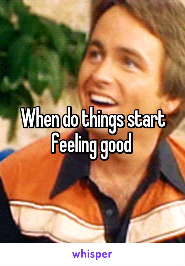 When do things start feeling good 