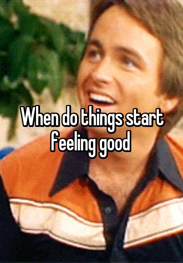 When do things start feeling good 