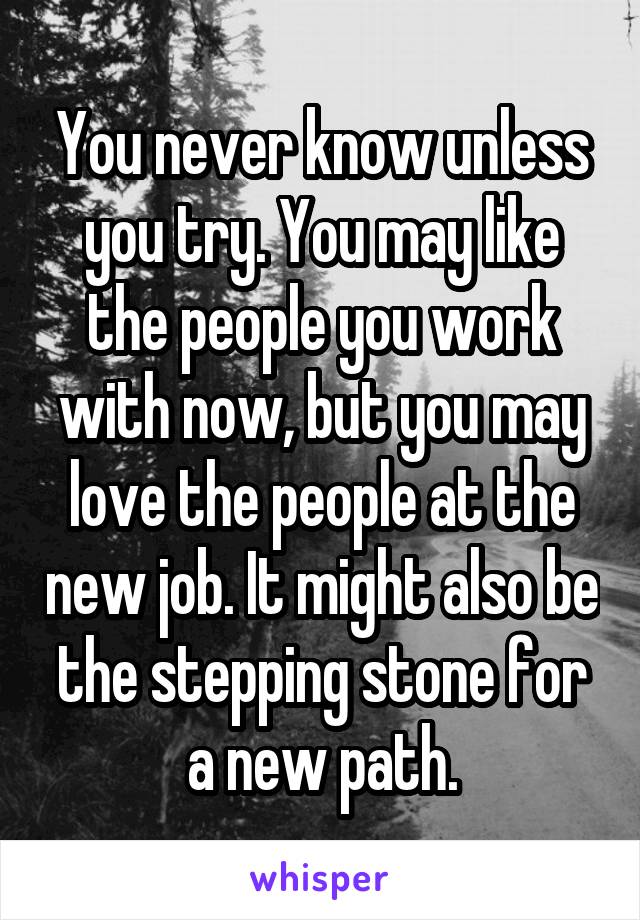 You never know unless you try. You may like the people you work with now, but you may love the people at the new job. It might also be the stepping stone for a new path.