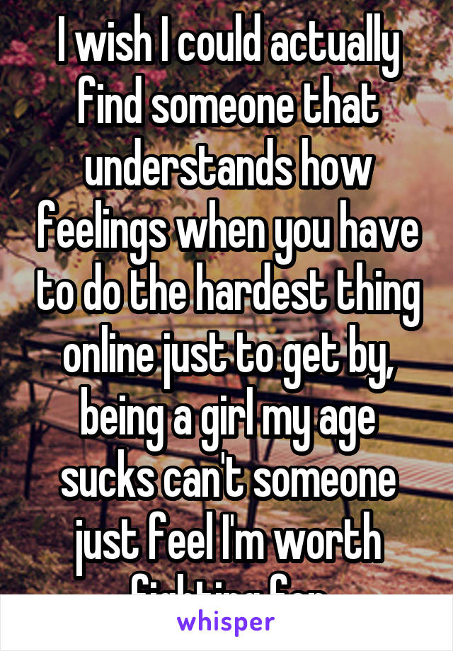 I wish I could actually find someone that understands how feelings when you have to do the hardest thing online just to get by, being a girl my age sucks can't someone just feel I'm worth fighting for