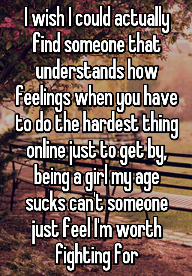 I wish I could actually find someone that understands how feelings when you have to do the hardest thing online just to get by, being a girl my age sucks can't someone just feel I'm worth fighting for