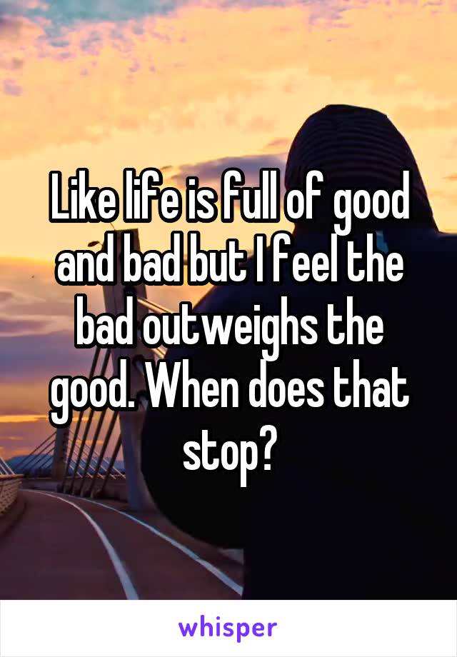 Like life is full of good and bad but I feel the bad outweighs the good. When does that stop?