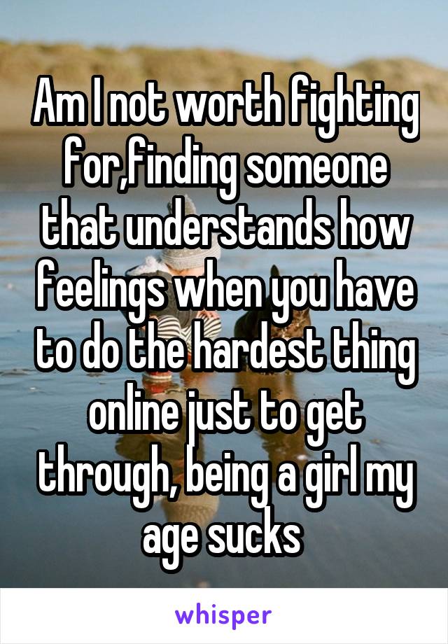 Am I not worth fighting for,finding someone that understands how feelings when you have to do the hardest thing online just to get through, being a girl my age sucks 