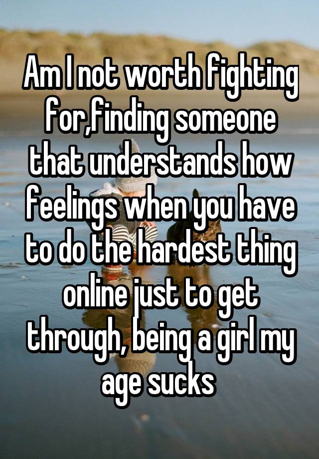 Am I not worth fighting for,finding someone that understands how feelings when you have to do the hardest thing online just to get through, being a girl my age sucks 