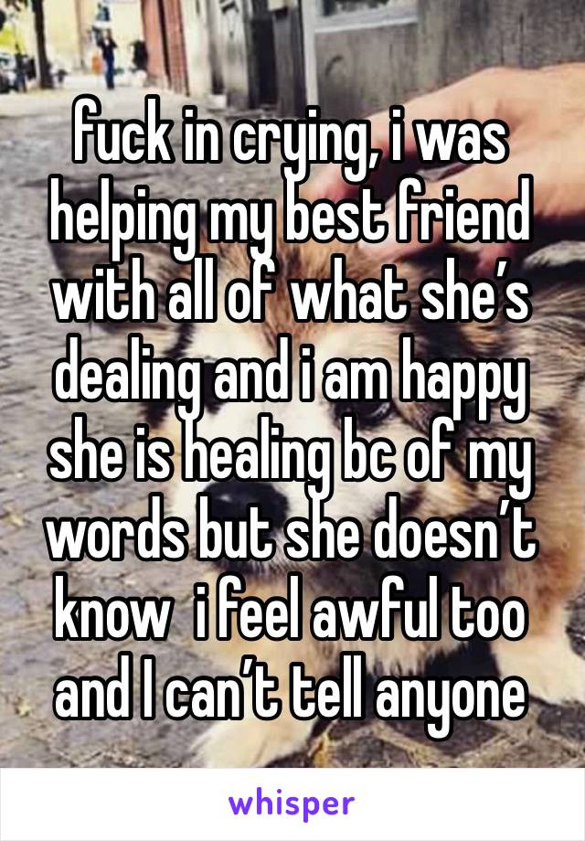 fuck in crying, i was helping my best friend with all of what she’s dealing and i am happy she is healing bc of my words but she doesn’t know  i feel awful too and I can’t tell anyone 