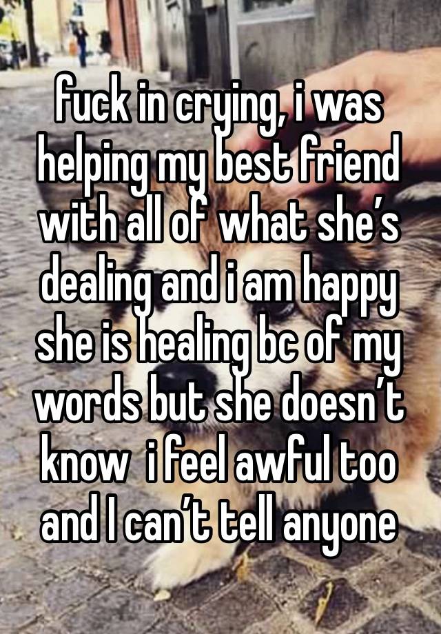 fuck in crying, i was helping my best friend with all of what she’s dealing and i am happy she is healing bc of my words but she doesn’t know  i feel awful too and I can’t tell anyone 