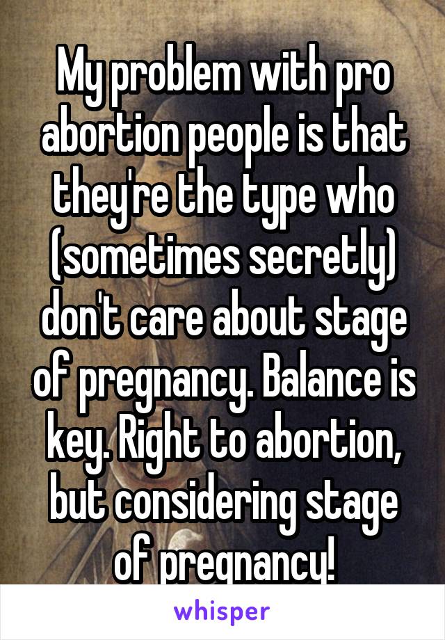 My problem with pro abortion people is that they're the type who (sometimes secretly) don't care about stage of pregnancy. Balance is key. Right to abortion, but considering stage of pregnancy!