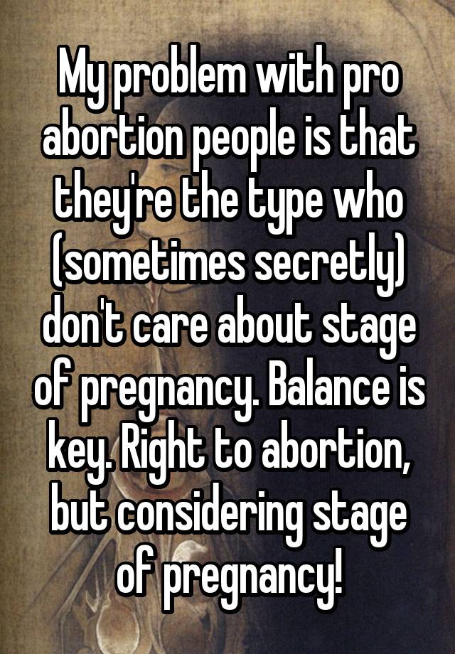 My problem with pro abortion people is that they're the type who (sometimes secretly) don't care about stage of pregnancy. Balance is key. Right to abortion, but considering stage of pregnancy!