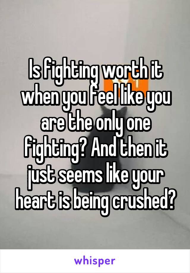 Is fighting worth it when you feel like you are the only one fighting? And then it just seems like your heart is being crushed?