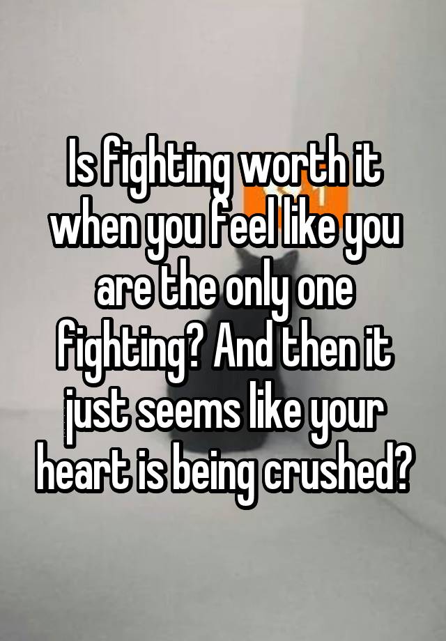 Is fighting worth it when you feel like you are the only one fighting? And then it just seems like your heart is being crushed?