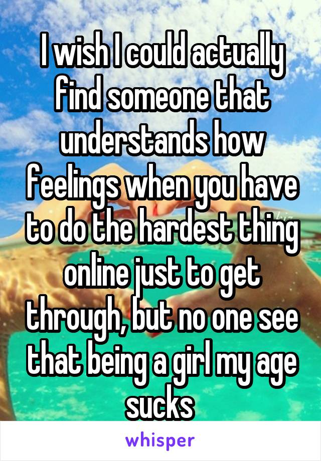 I wish I could actually find someone that understands how feelings when you have to do the hardest thing online just to get through, but no one see that being a girl my age sucks 