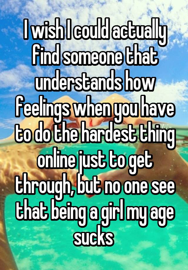 I wish I could actually find someone that understands how feelings when you have to do the hardest thing online just to get through, but no one see that being a girl my age sucks 