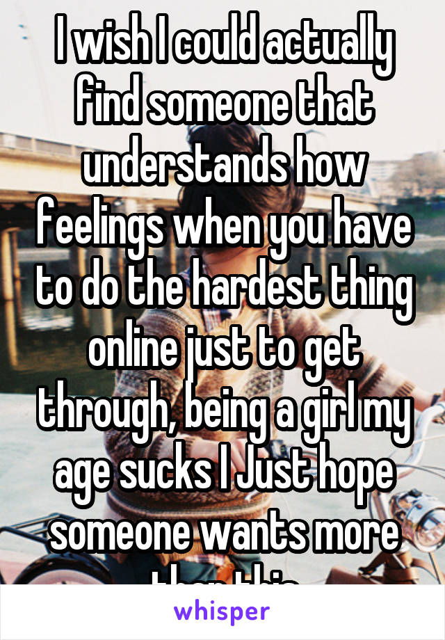 I wish I could actually find someone that understands how feelings when you have to do the hardest thing online just to get through, being a girl my age sucks I Just hope someone wants more than this