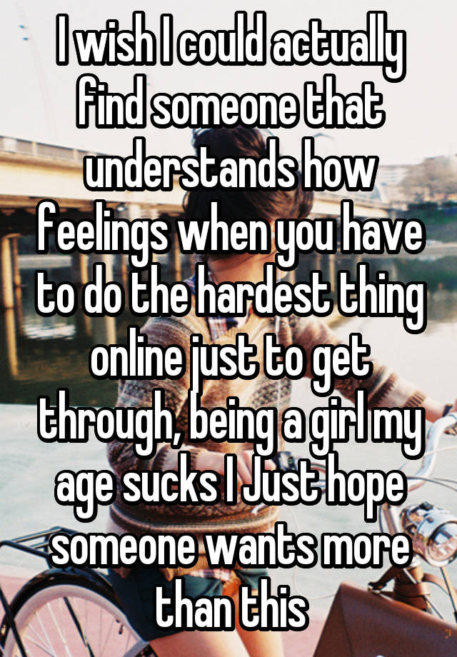 I wish I could actually find someone that understands how feelings when you have to do the hardest thing online just to get through, being a girl my age sucks I Just hope someone wants more than this