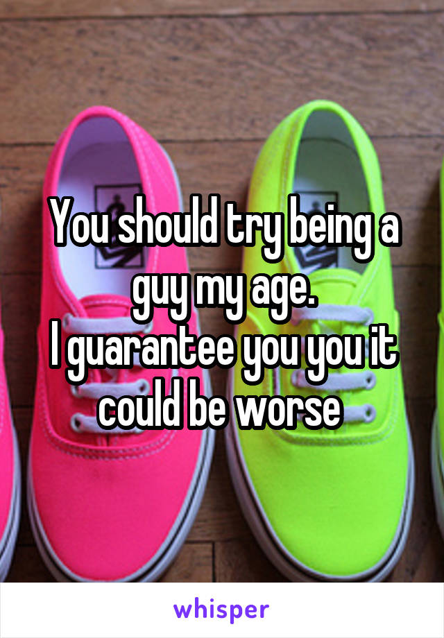 You should try being a guy my age.
I guarantee you you it could be worse 