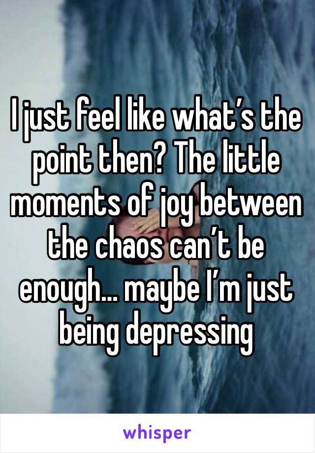 I just feel like what’s the point then? The little moments of joy between the chaos can’t be enough… maybe I’m just being depressing 