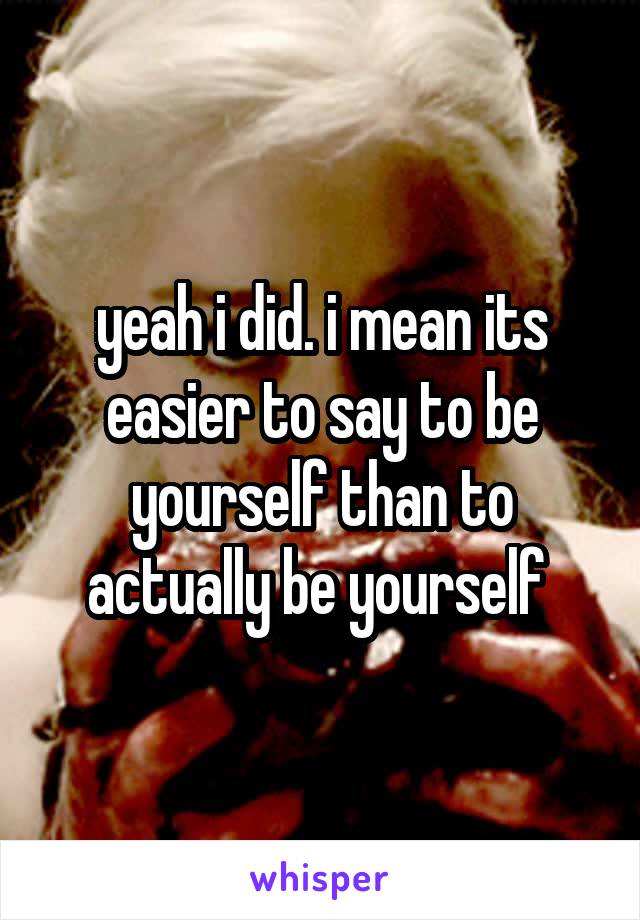 yeah i did. i mean its easier to say to be yourself than to actually be yourself 