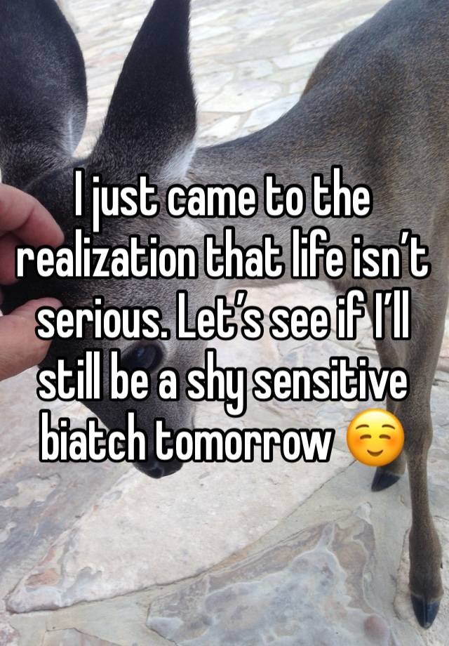 I just came to the realization that life isn’t serious. Let’s see if I’ll still be a shy sensitive biatch tomorrow ☺️