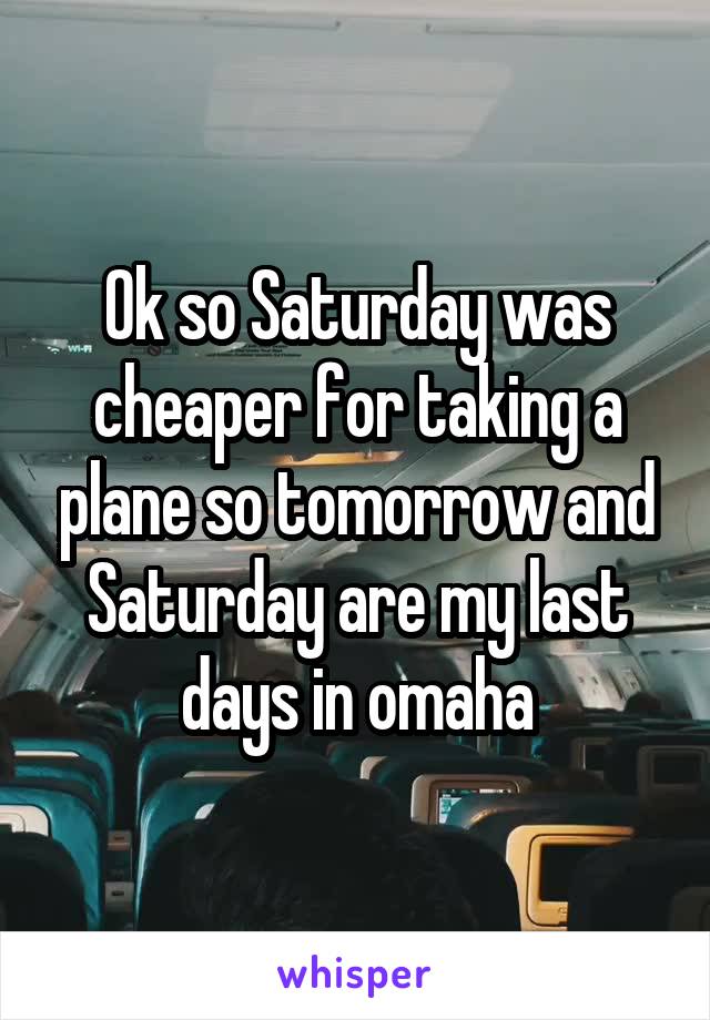 Ok so Saturday was cheaper for taking a plane so tomorrow and Saturday are my last days in omaha