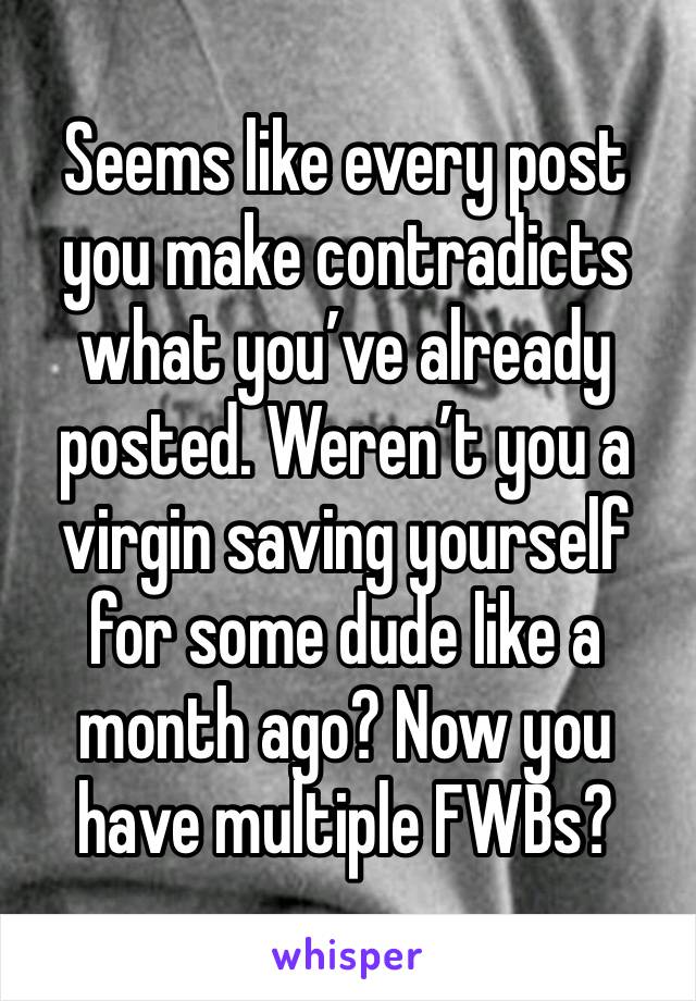 Seems like every post you make contradicts what you’ve already posted. Weren’t you a virgin saving yourself for some dude like a month ago? Now you have multiple FWBs?