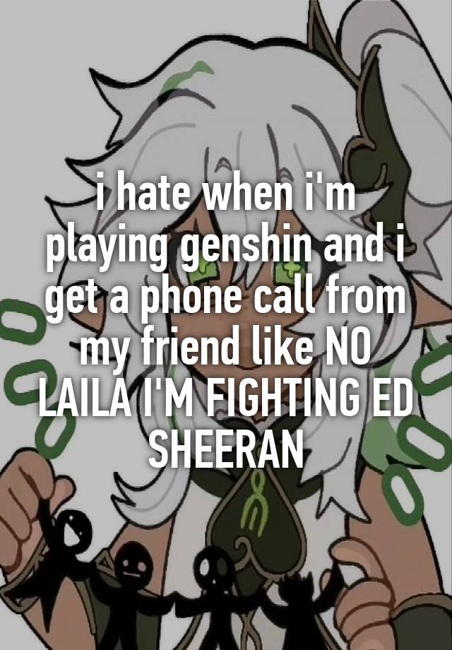 i hate when i'm playing genshin and i get a phone call from my friend like NO LAILA I'M FIGHTING ED SHEERAN
