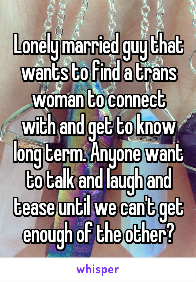 Lonely married guy that wants to find a trans woman to connect with and get to know long term. Anyone want to talk and laugh and tease until we can't get enough of the other?