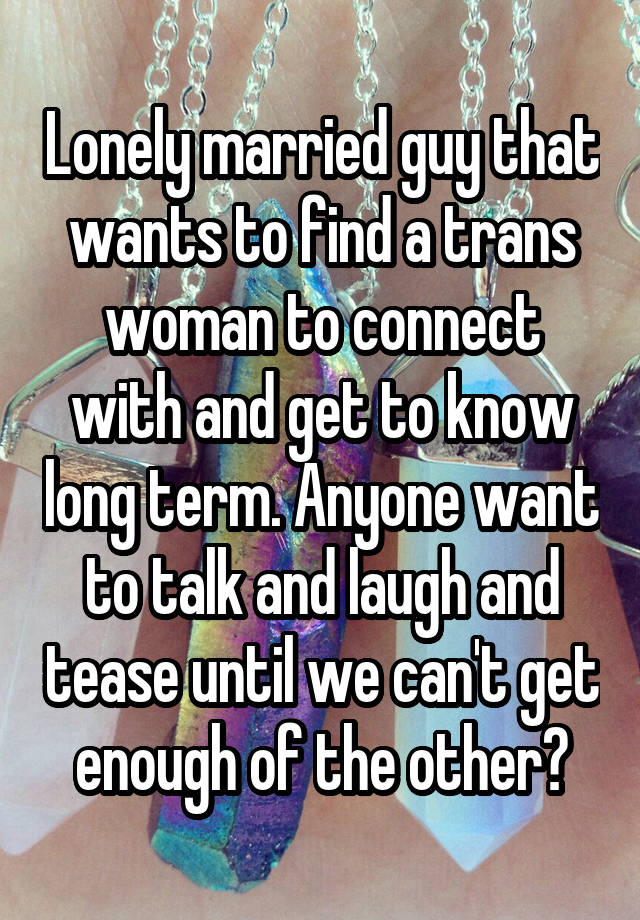 Lonely married guy that wants to find a trans woman to connect with and get to know long term. Anyone want to talk and laugh and tease until we can't get enough of the other?