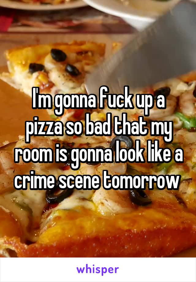 I'm gonna fuck up a pizza so bad that my room is gonna look like a crime scene tomorrow 