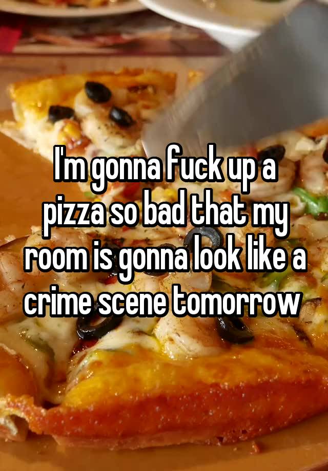 I'm gonna fuck up a pizza so bad that my room is gonna look like a crime scene tomorrow 