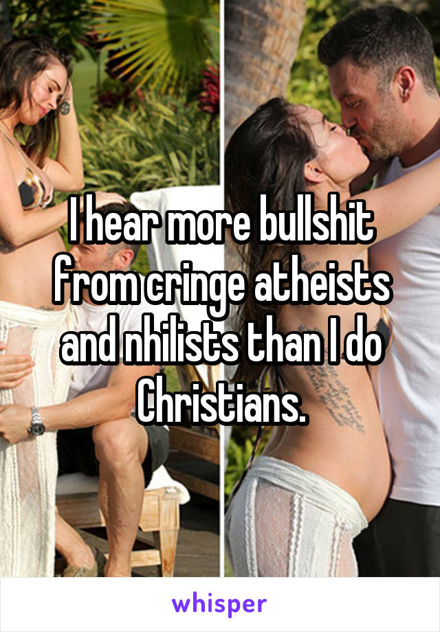 I hear more bullshit from cringe atheists and nhilists than I do Christians.